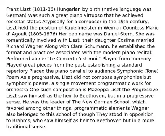 Franz Liszt (1811-86) Hungarian by birth (native language was German) Was such a great piano virtuoso that he achieved rockstar status Atypically for a composer in the 19th century, Liszt held the position of Kapellmeister in Weimar Countess Marie d' Agoult (1805-1876) Her pen name was Daniel Stern. She was romantically involved with Liszt; their daughter Cosima married RIchard Wagner Along with Clara Schumann, he established the format and practices associated with the modern piano recital: Performed alone: "Le Concert c'est moi." Played from memory Played great pieces from the past, establishing a standard repertory Placed the piano parallel to audience Symphonic (Tone) Poem As a progressive, Liszt did not compose symphonies but symphonic poems, a single movement programmatic work for orchestra One such composition is Mazeppa Liszt the Progressive Liszt saw himself as the heir to Beethoven, but in a progressive sense. He was the leader of The New German School, which favored among other things, programmatic elements Wagner also belonged to this school of though They stood in opposition to Brahms, who saw himself as heir to Beethoven but in a more traditional sense.