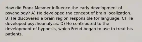 How did Franz Mesmer influence the early development of psychology? A) He developed the concept of brain localization. B) He discovered a brain region responsible for language. C) He developed psychoanalysis. D) He contributed to the development of hypnosis, which Freud began to use to treat his patients.