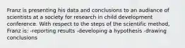 Franz is presenting his data and conclusions to an audiance of scientists at a society for research in child development conference. With respect to the steps of the scientific method, Franz is: -reporting results -developing a hypothesis -drawing conclusions