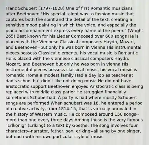 Franz Schubert (1797-1828) One of first Romantic musicians after Beethoven "His special talent was to fashion music that captures both the spirit and the detail of the text, creating a sensitive mood painting in which the voice, and especially the piano accompaniment express every name of the poem." (Wright 265) Best known for his Lieder Composed over 600 songs He is placed with the Viennese Classical composers Haydn, Mozart, and Beethoven--but only he was born in Vienna His instrumental pieces possess Classical elements; his vocal music is Romantic He is placed with the viennese classical composers Haydn, Mozart, and Beethoven but only he was born in vienna His instrumental pieces possess classical music, his vocal music is romantic Froma a modest family Had a day job as teacher at dad's school but didn't like not doing music He did not have aristocratic support Beethoven enjoyed Aristocratic class is being replaced with middle class parlor He struggled financially sometimes Schubertiad: A party is had where mostly Schubert songs are performed When schubert was 18, he entered a period of creative activity, from 1814-15, that is virtually unrivaled in the history of Western music. He composed around 150 songs--more than one every three days Among these is the very famous "Erlkonig" (Erlking) to a text by Goethe. The song involves four characters--narrator, father, son, erlking--all sung by one singer, but each with his own particular style of music