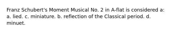 Franz Schubert's Moment Musical No. 2 in A-flat is considered a: a. lied. c. miniature. b. reflection of the Classical period. d. minuet.