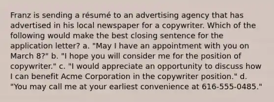 Franz is sending a résumé to an advertising agency that has advertised in his local newspaper for a copywriter. Which of the following would make the best closing sentence for the application letter? a. "May I have an appointment with you on March 8?" b. "I hope you will consider me for the position of copywriter." c. "I would appreciate an opportunity to discuss how I can benefit Acme Corporation in the copywriter position." d. "You may call me at your earliest convenience at 616-555-0485."