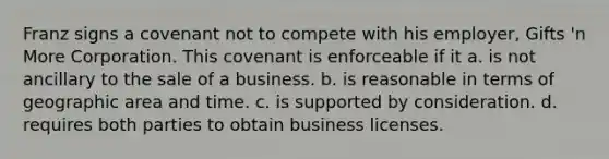 Franz signs a covenant not to compete with his employer, Gifts 'n More Corporation. This covenant is enforceable if it a. is not ancillary to the sale of a business. b. is reasonable in terms of geographic area and time. c. is supported by consideration. d. requires both parties to obtain business licenses.