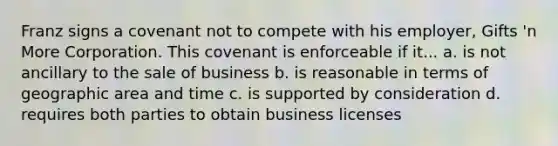 Franz signs a covenant not to compete with his employer, Gifts 'n More Corporation. This covenant is enforceable if it... a. is not ancillary to the sale of business b. is reasonable in terms of geographic area and time c. is supported by consideration d. requires both parties to obtain business licenses