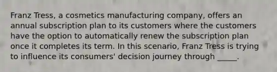 Franz Tress, a cosmetics manufacturing company, offers an annual subscription plan to its customers where the customers have the option to automatically renew the subscription plan once it completes its term. In this scenario, Franz Tress is trying to influence its consumers' decision journey through _____.