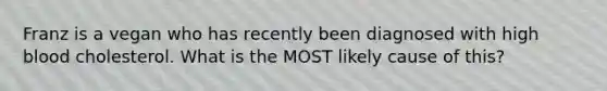 Franz is a vegan who has recently been diagnosed with high blood cholesterol. What is the MOST likely cause of this?