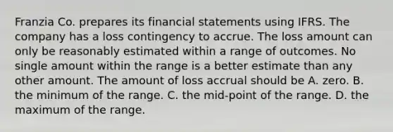 Franzia Co. prepares its financial statements using IFRS. The company has a loss contingency to accrue. The loss amount can only be reasonably estimated within a range of outcomes. No single amount within the range is a better estimate than any other amount. The amount of loss accrual should be A. zero. B. the minimum of the range. C. the mid-point of the range. D. the maximum of the range.