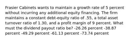 Frasier Cabinets wants to maintain a growth rate of 5 percent without incurring any additional equity financing. The firm maintains a constant debt-equity ratio of .55, a total asset turnover ratio of 1.30, and a profit margin of 9 percent. What must the dividend payout ratio be? -26.26 percent -38.87 percent -49.29 percent -61.13 percent -73.74 percent