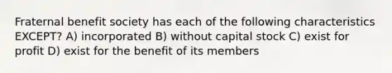 Fraternal benefit society has each of the following characteristics EXCEPT? A) incorporated B) without capital stock C) exist for profit D) exist for the benefit of its members