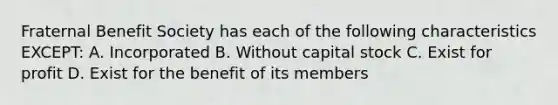 Fraternal Benefit Society has each of the following characteristics EXCEPT: A. Incorporated B. Without capital stock C. Exist for profit D. Exist for the benefit of its members