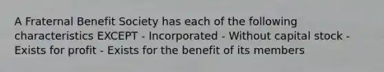 A Fraternal Benefit Society has each of the following characteristics EXCEPT - Incorporated - Without capital stock - Exists for profit - Exists for the benefit of its members