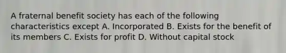 A fraternal benefit society has each of the following characteristics except A. Incorporated B. Exists for the benefit of its members C. Exists for profit D. Without capital stock