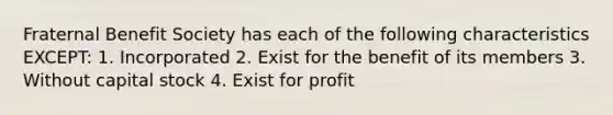 Fraternal Benefit Society has each of the following characteristics EXCEPT: 1. Incorporated 2. Exist for the benefit of its members 3. Without capital stock 4. Exist for profit