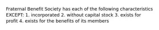 Fraternal Benefit Society has each of the following characteristics EXCEPT: 1. incorporated 2. without capital stock 3. exists for profit 4. exists for the benefits of its members