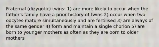 Fraternal (dizygotic) twins: 1) are more likely to occur when the father's family have a prior history of twins 2) occur when two oocytes mature simultaneously and are fertilised 3) are always of the same gender 4) form and maintain a single chorion 5) are born to younger mothers as often as they are born to older mothers