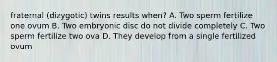 fraternal (dizygotic) twins results when? A. Two sperm fertilize one ovum B. Two embryonic disc do not divide completely C. Two sperm fertilize two ova D. They develop from a single fertilized ovum