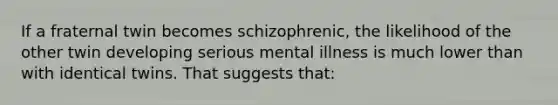 If a fraternal twin becomes schizophrenic, the likelihood of the other twin developing serious mental illness is much lower than with identical twins. That suggests that: