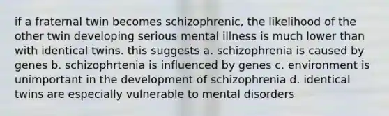 if a fraternal twin becomes schizophrenic, the likelihood of the other twin developing serious mental illness is much lower than with identical twins. this suggests a. schizophrenia is caused by genes b. schizophrtenia is influenced by genes c. environment is unimportant in the development of schizophrenia d. identical twins are especially vulnerable to mental disorders