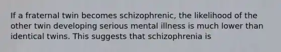 If a fraternal twin becomes schizophrenic, the likelihood of the other twin developing serious mental illness is much lower than identical twins. This suggests that schizophrenia is