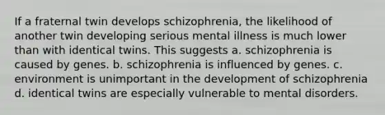 If a fraternal twin develops schizophrenia, the likelihood of another twin developing serious mental illness is much lower than with identical twins. This suggests a. schizophrenia is caused by genes. b. schizophrenia is influenced by genes. c. environment is unimportant in the development of schizophrenia d. identical twins are especially vulnerable to mental disorders.