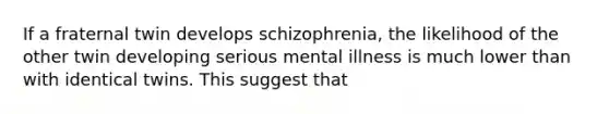 If a fraternal twin develops schizophrenia, the likelihood of the other twin developing serious mental illness is much lower than with identical twins. This suggest that