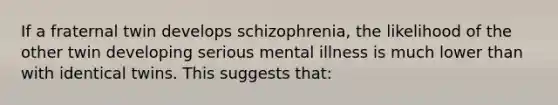 If a fraternal twin develops schizophrenia, the likelihood of the other twin developing serious mental illness is much lower than with identical twins. This suggests that: