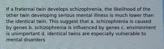 If a fraternal twin develops schizophrenia, the likelihood of the other twin developing serious mental illness is much lower than the identical twin. This suggest that a. schizophrenia is caused by genes b. schizophrenia is influenced by genes c. environment is unimportant d. identical twins are especially vulnerable to mental disorders