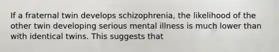 If a fraternal twin develops schizophrenia, the likelihood of the other twin developing serious mental illness is much lower than with identical twins. This suggests that