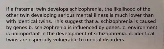 If a fraternal twin develops schizophrenia, the likelihood of the other twin developing serious mental illness is much lower than with identical twins. This suggest that a. schizophrenia is caused by genes b. schizophrenia is influenced by genes. c. environment is unimportant in the development of schizophrenia. d. identical twins are especially vulnerable to mental disorders.