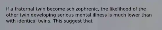 If a fraternal twin become schizophrenic, the likelihood of the other twin developing serious mental illness is much lower than with identical twins. This suggest that