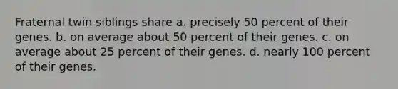 Fraternal twin siblings share a. precisely 50 percent of their genes. b. on average about 50 percent of their genes. c. on average about 25 percent of their genes. d. nearly 100 percent of their genes.