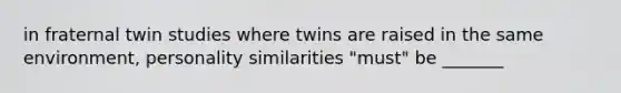 in fraternal twin studies where twins are raised in the same environment, personality similarities "must" be _______