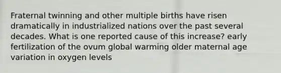 Fraternal twinning and other multiple births have risen dramatically in industrialized nations over the past several decades. What is one reported cause of this increase? early fertilization of the ovum global warming older maternal age variation in oxygen levels