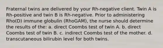 Fraternal twins are delivered by your Rh-negative client. Twin A is Rh-positive and twin B is Rh-negative. Prior to administering Rho(D) immune globulin (RhoGAM), the nurse should determine the results of the: a. direct Coombs test of twin A. b. direct Coombs test of twin B. c. indirect Coombs test of the mother. d. transcutaneous bilirubin level for both twins.