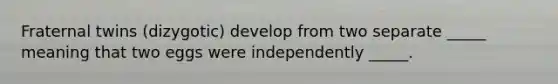 Fraternal twins (dizygotic) develop from two separate _____ meaning that two eggs were independently _____.