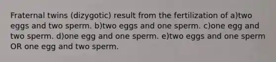 Fraternal twins (dizygotic) result from the fertilization of a)two eggs and two sperm. b)two eggs and one sperm. c)one egg and two sperm. d)one egg and one sperm. e)two eggs and one sperm OR one egg and two sperm.