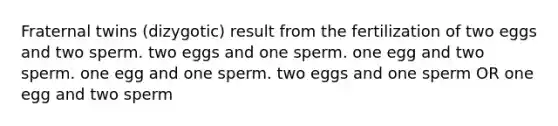 Fraternal twins (dizygotic) result from the fertilization of two eggs and two sperm. two eggs and one sperm. one egg and two sperm. one egg and one sperm. two eggs and one sperm OR one egg and two sperm