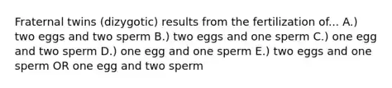 Fraternal twins (dizygotic) results from the fertilization of... A.) two eggs and two sperm B.) two eggs and one sperm C.) one egg and two sperm D.) one egg and one sperm E.) two eggs and one sperm OR one egg and two sperm