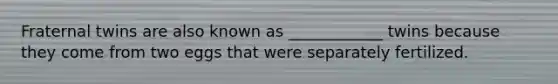 Fraternal twins are also known as ____________ twins because they come from two eggs that were separately fertilized.