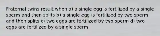 Fraternal twins result when a) a single egg is fertilized by a single sperm and then splits b) a single egg is fertilized by two sperm and then splits c) two eggs are fertilized by two sperm d) two eggs are fertilized by a single sperm