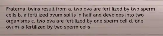 Fraternal twins result from a. two ova are fertilized by two sperm cells b. a fertilized ovum splits in half and develops into two organisms c. two ova are fertilized by one sperm cell d. one ovum is fertilized by two sperm cells