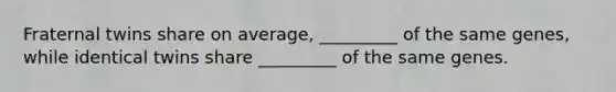 Fraternal twins share on average, _________ of the same genes, while identical twins share _________ of the same genes.