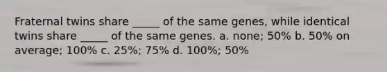 Fraternal twins share _____ of the same genes, while identical twins share _____ of the same genes. a. none; 50% b. 50% on average; 100% c. 25%; 75% d. 100%; 50%