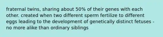 fraternal twins, sharing about 50% of their genes with each other. created when two different sperm fertilize to different eggs leading to the development of genetically distinct fetuses - no more alike than ordinary siblings