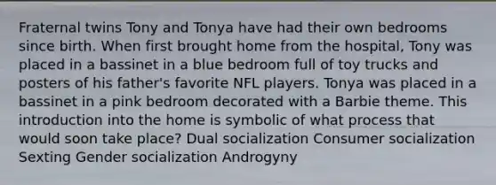 Fraternal twins Tony and Tonya have had their own bedrooms since birth. When first brought home from the hospital, Tony was placed in a bassinet in a blue bedroom full of toy trucks and posters of his father's favorite NFL players. Tonya was placed in a bassinet in a pink bedroom decorated with a Barbie theme. This introduction into the home is symbolic of what process that would soon take place? Dual socialization Consumer socialization Sexting Gender socialization Androgyny