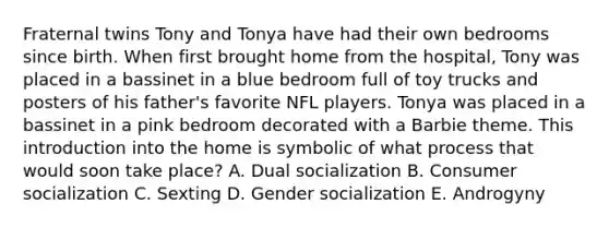 Fraternal twins Tony and Tonya have had their own bedrooms since birth. When first brought home from the hospital, Tony was placed in a bassinet in a blue bedroom full of toy trucks and posters of his father's favorite NFL players. Tonya was placed in a bassinet in a pink bedroom decorated with a Barbie theme. This introduction into the home is symbolic of what process that would soon take place? A. Dual socialization B. Consumer socialization C. Sexting D. Gender socialization E. Androgyny