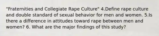 "Fraternities and Collegiate Rape Culture" 4.Define rape culture and double standard of sexual behavior for men and women. 5.Is there a difference in attitudes toward rape between men and women? 6. What are the major findings of this study?