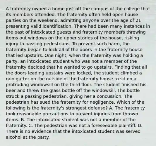 A fraternity owned a home just off the campus of the college that its members attended. The fraternity often held open house parties on the weekend, admitting anyone over the age of 21 presenting valid identification. There had been many instances in the past of intoxicated guests and fraternity members throwing items out windows on the upper stories of the house, risking injury to passing pedestrians. To prevent such harm, the fraternity began to lock all of the doors in the fraternity house that led upstairs. One night, when the fraternity was holding a party, an intoxicated student who was not a member of the fraternity decided that he wanted to go upstairs. Finding that all the doors leading upstairs were locked, the student climbed a rain gutter on the outside of the fraternity house to sit on a protruding windowsill on the third floor. The student finished his beer and threw the glass bottle off the windowsill. The bottle struck a passing pedestrian, giving her a concussion. The pedestrian has sued the fraternity for negligence. Which of the following is the fraternity's strongest defense? A. The fraternity took reasonable precautions to prevent injuries from thrown items. B. The intoxicated student was not a member of the fraternity. C. The pedestrian was not a foreseeable plaintiff. D. There is no evidence that the intoxicated student was served alcohol at the party.