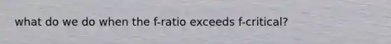 what do we do when the f-ratio exceeds f-critical?