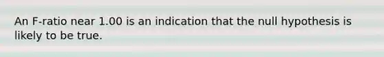 An F-ratio near 1.00 is an indication that the null hypothesis is likely to be true.